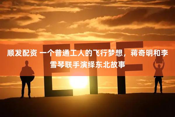 顺发配资 一个普通工人的飞行梦想，蒋奇明和李雪琴联手演绎东北故事