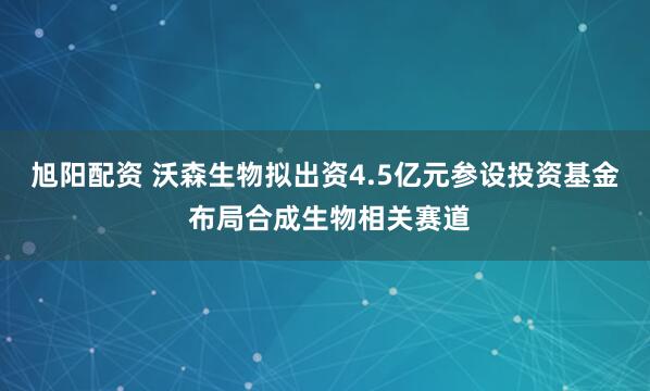旭阳配资 沃森生物拟出资4.5亿元参设投资基金 布局合成生物相关赛道