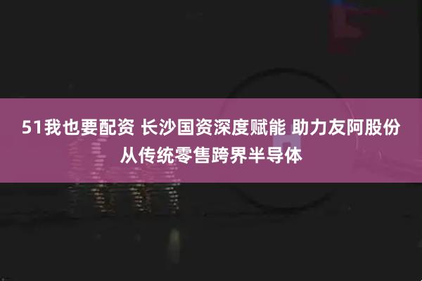 51我也要配资 长沙国资深度赋能 助力友阿股份从传统零售跨界半导体