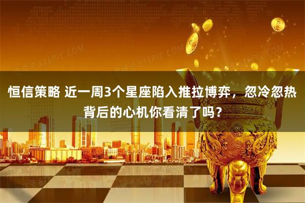 恒信策略 近一周3个星座陷入推拉博弈，忽冷忽热背后的心机你看清了吗？