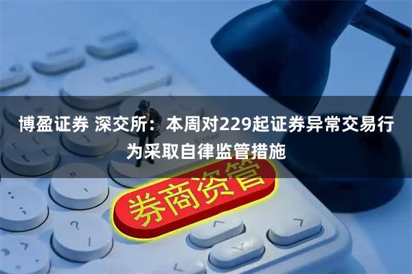 博盈证券 深交所：本周对229起证券异常交易行为采取自律监管措施