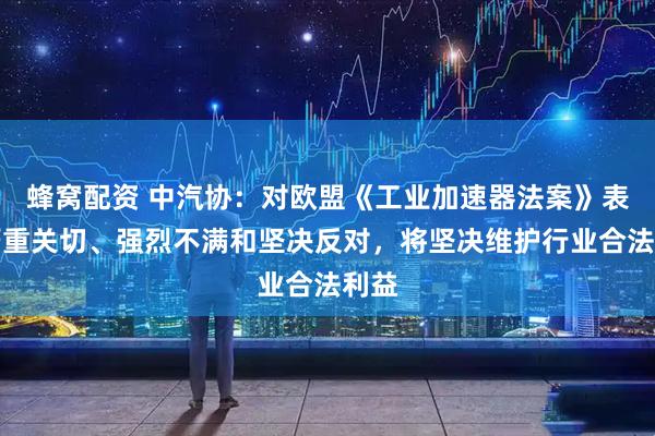 蜂窝配资 中汽协：对欧盟《工业加速器法案》表示严重关切、强烈不满和坚决反对，将坚决维护行业合法利益