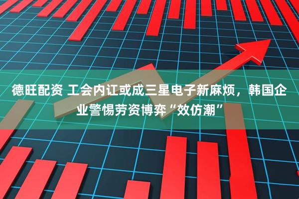 德旺配资 工会内讧或成三星电子新麻烦，韩国企业警惕劳资博弈“效仿潮”