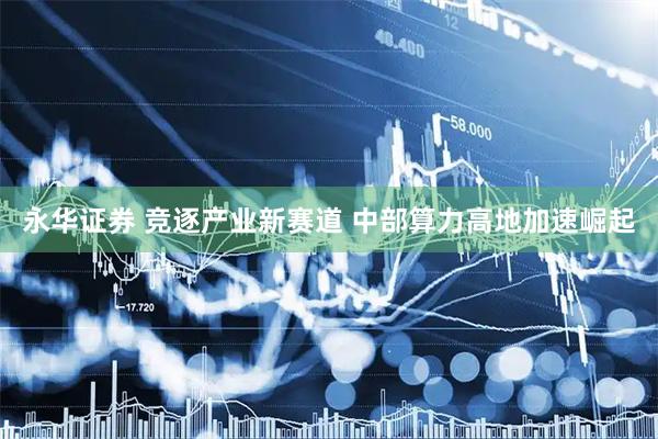 永华证券 竞逐产业新赛道 中部算力高地加速崛起