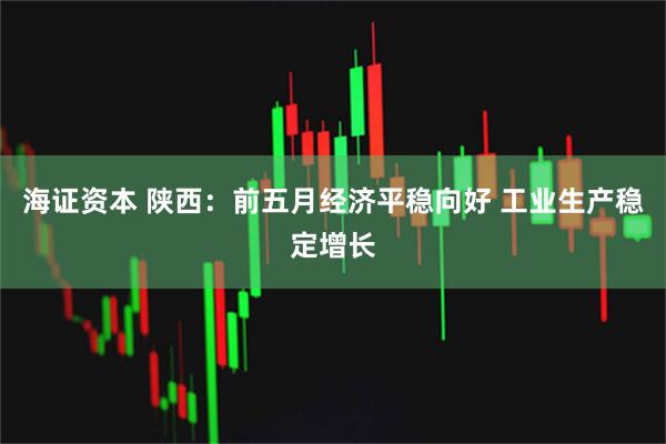 海证资本 陕西：前五月经济平稳向好 工业生产稳定增长