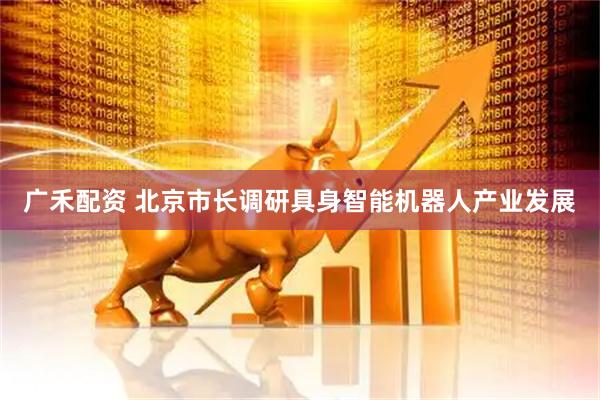 广禾配资 北京市长调研具身智能机器人产业发展
