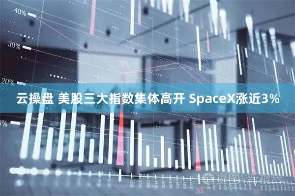 云操盘 美股三大指数集体高开 SpaceX涨近3%