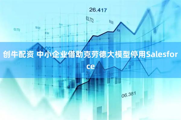 创牛配资 中小企业借助克劳德大模型停用Salesforce
