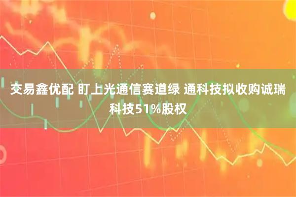 交易鑫优配 盯上光通信赛道绿 通科技拟收购诚瑞科技51%股权