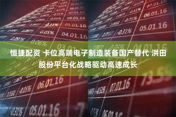 恒捷配资 卡位高端电子制造装备国产替代 洪田股份平台化战略驱动高速成长