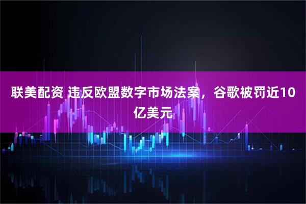 联美配资 违反欧盟数字市场法案，谷歌被罚近10亿美元