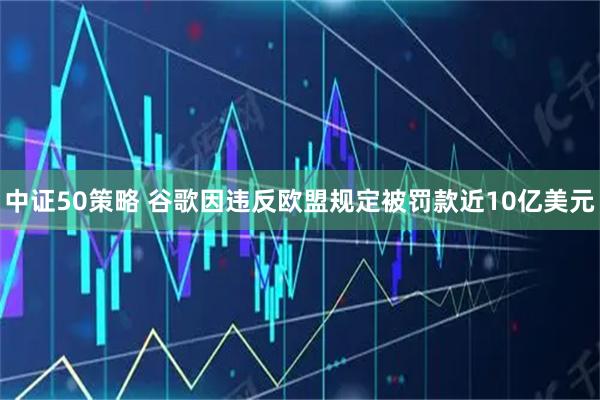 中证50策略 谷歌因违反欧盟规定被罚款近10亿美元