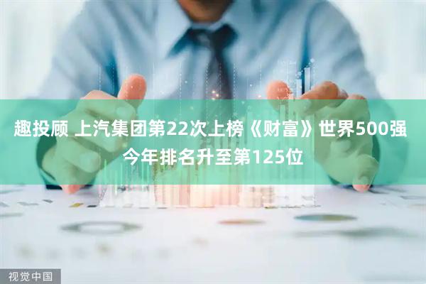 趣投顾 上汽集团第22次上榜《财富》世界500强 今年排名升至第125位