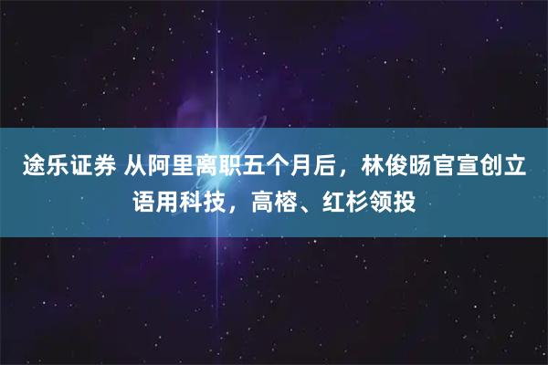 途乐证券 从阿里离职五个月后，林俊旸官宣创立语用科技，高榕、红杉领投